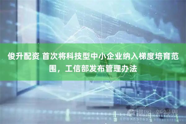 俊升配资 首次将科技型中小企业纳入梯度培育范围，工信部发布管理办法