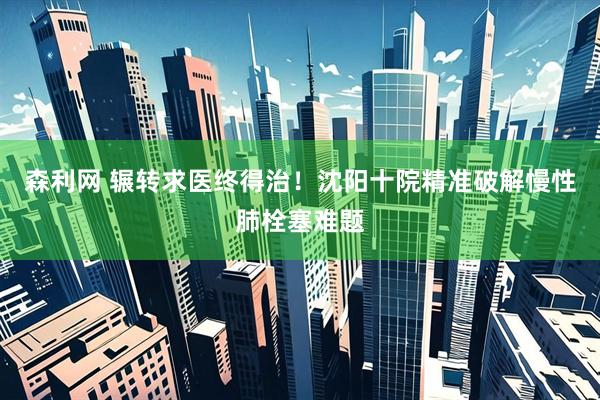 森利网 辗转求医终得治！沈阳十院精准破解慢性肺栓塞难题