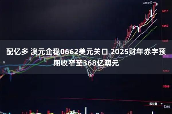 配亿多 澳元企稳0662美元关口 2025财年赤字预期收窄至368亿澳元