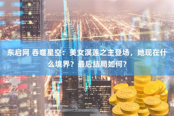 东启网 吞噬星空：美女溟莲之主登场，她现在什么境界？最后结局如何？